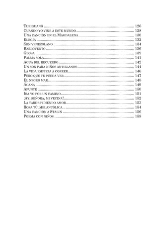 TURIGUANÓ ...................................................................................... 126
CUANDO YO VINE A ESTE MUNDO ....................................................... 128
UNA CANCIÓN EN EL MAGDALENA ..................................................... 130
ELEGÍA ............................................................................................. 132
SON VENEZOLANO ............................................................................. 134
BARLOVENTO .................................................................................... 136
GLOSA .............................................................................................. 139
PALMA SOLA ...................................................................................... 141
AGUA DEL RECUERDO ........................................................................ 142
UN SON PARA NIÑOS ANTILLANOS ...................................................... 144
LA VIDA EMPIEZA A CORRER... ............................................................ 146
PERO QUE TE PUEDA VER... ................................................................ 147
EL NEGRO MAR .................................................................................. 148
ÁCANA .............................................................................................. 149
APUNTE ............................................................................................ 150
IBA YO POR UN CAMINO ...................................................................... 151
¡AY, SEÑORA, MI VECINA!... ................................................................ 152
LA TARDE PIDIENDO AMOR ................................................................. 153
ROSA TÚ, MELANCÓLICA... ................................................................. 154
UNA CANCIÓN A STALIN .................................................................... 156
POEMA CON NIÑOS ............................................................................ 158
 