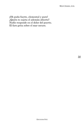 WEST INDIES, LTD.




¡Oh puño fuerte, elemental y puro!
¿Quién te sujeta el ademán abierto?
Nadie responde en el dolor del puerto.
El faro grita sobre el mar oscuro.




                                                             50




                        EDICIONES PDA
 