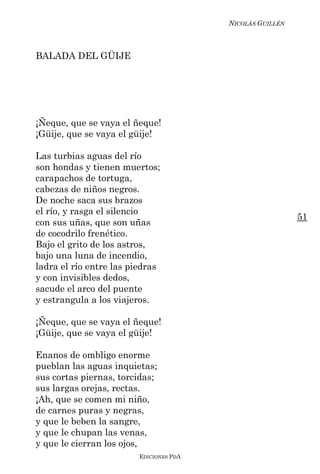 NICOLÁS GUILLÉN



BALADA DEL GÜIJE




¡Ñeque, que se vaya el ñeque!
¡Güije, que se vaya el güije!

Las turbias aguas del río
son hondas y tienen muertos;
carapachos de tortuga,
cabezas de niños negros.
De noche saca sus brazos
el río, y rasga el silencio
                                                          51
con sus uñas, que son uñas
de cocodrilo frenético.
Bajo el grito de los astros,
bajo una luna de incendio,
ladra el río entre las piedras
y con invisibles dedos,
sacude el arco del puente
y estrangula a los viajeros.

¡Ñeque, que se vaya el ñeque!
¡Güije, que se vaya el güije!

Enanos de ombligo enorme
pueblan las aguas inquietas;
sus cortas piernas, torcidas;
sus largas orejas, rectas.
¡Ah, que se comen mi niño,
de carnes puras y negras,
y que le beben la sangre,
y que le chupan las venas,
y que le cierran los ojos,
                        EDICIONES PDA
 