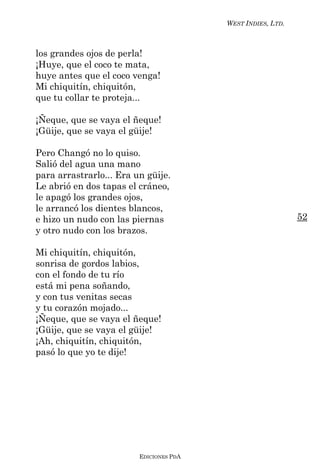 WEST INDIES, LTD.



los grandes ojos de perla!
¡Huye, que el coco te mata,
huye antes que el coco venga!
Mi chiquitín, chiquitón,
que tu collar te proteja...

¡Ñeque, que se vaya el ñeque!
¡Güije, que se vaya el güije!

Pero Changó no lo quiso.
Salió del agua una mano
para arrastrarlo... Era un güije.
Le abrió en dos tapas el cráneo,
le apagó los grandes ojos,
le arrancó los dientes blancos,
e hizo un nudo con las piernas                               52
y otro nudo con los brazos.

Mi chiquitín, chiquitón,
sonrisa de gordos labios,
con el fondo de tu río
está mi pena soñando,
y con tus venitas secas
y tu corazón mojado...
¡Ñeque, que se vaya el ñeque!
¡Güije, que se vaya el güije!
¡Ah, chiquitín, chiquitón,
pasó lo que yo te dije!




                         EDICIONES PDA
 