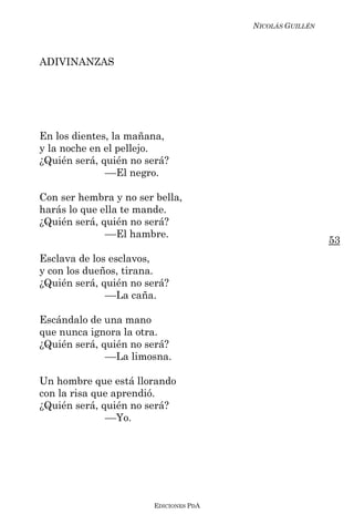 NICOLÁS GUILLÉN



ADIVINANZAS




En los dientes, la mañana,
y la noche en el pellejo.
¿Quién será, quién no será?
              ––El negro.

Con ser hembra y no ser bella,
harás lo que ella te mande.
¿Quién será, quién no será?
              ––El hambre.
                                                          53
Esclava de los esclavos,
y con los dueños, tirana.
¿Quién será, quién no será?
              ––La caña.

Escándalo de una mano
que nunca ignora la otra.
¿Quién será, quién no será?
              ––La limosna.

Un hombre que está llorando
con la risa que aprendió.
¿Quién será, quién no será?
              ––Yo.




                        EDICIONES PDA
 