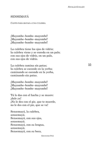 NICOLÁS GUILLÉN



SENSEMAYÁ

CANTO PARA MATAR A UNA CULEBRA.




¡Mayombe–bombe–mayombé!
¡Mayombe–bombe–mayombé!
¡Mayombe–bombe–mayombé!

La culebra tiene los ojos de vidrio;
la culebra viene y se enreda en un palo;
con sus ojos de vidrio, en un palo,
con sus ojos de vidrio.

La culebra camina sin patas;                                 55
la culebra se esconde en la yerba;
caminando se esconde en la yerba,
caminando sin patas.

¡Mayombe–bombe–mayombé!
¡Mayombe–bombe–mayombé!
¡Mayombe–bombe–mayombé!

Tú le das con el hacha y se muere:
¡dale ya!
¡No le des con el pie, que te muerde,
no le des con el pie, que se va!

Sensemayá, la culebra,
sensemayá.
Sensemayá, con sus ojos,
sensemayá.
Sensemayá, con su lengua,
sensemayá.
Sensemayá, con su boca,
                          EDICIONES PDA
 