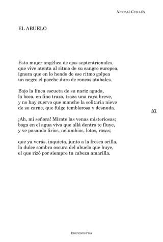 NICOLÁS GUILLÉN



EL ABUELO




Esta mujer angélica de ojos septentrionales,
que vive atenta al ritmo de su sangre europea,
ignora que en lo hondo de ese ritmo golpea
un negro el parche duro de roncos atabales.

Bajo la línea escueta de su nariz aguda,
la boca, en fino trazo, traza una raya breve,
y no hay cuervo que manche la solitaria nieve
de su carne, que fulge temblorosa y desnuda.
                                                                   57
¡Ah, mi señora! Mírate las venas misteriosas;
boga en el agua viva que allá dentro te fluye,
y ve pasando lirios, nelumbios, lotos, rosas;

que ya verás, inquieta, junto a la fresca orilla,
la dulce sombra oscura del abuelo que huye,
el que rizó por siempre tu cabeza amarilla.




                          EDICIONES PDA
 
