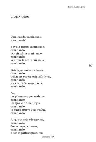WEST INDIES, LTD.



CAMINANDO




Caminando, caminando,
¡caminando!

Voy sin rumbo caminando,
caminando;
voy sin plata caminando,
caminando;
voy muy triste caminando,
caminando.
                                                              58
Está lejos quien me busca,
caminando;
quien me espera está más lejos,
caminando;
y ya empeñé mi guitarra,
caminando.

Ay,
las piernas se ponen duras,
caminando;
los ojos ven desde lejos,
caminando;
la mano agarra y no suelta,
caminando.

Al que yo coja y lo apriete,
caminando,
ése la paga por todos,
caminando;
a ése le parto el pescuezo,
                          EDICIONES PDA
 