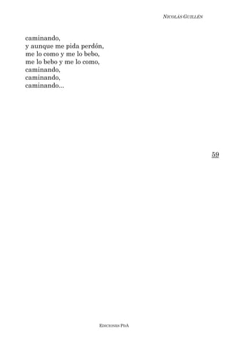 NICOLÁS GUILLÉN



caminando,
y aunque me pida perdón,
me lo como y me lo bebo,
me lo bebo y me lo como,
caminando,
caminando,
caminando...




                                                        59




                      EDICIONES PDA
 