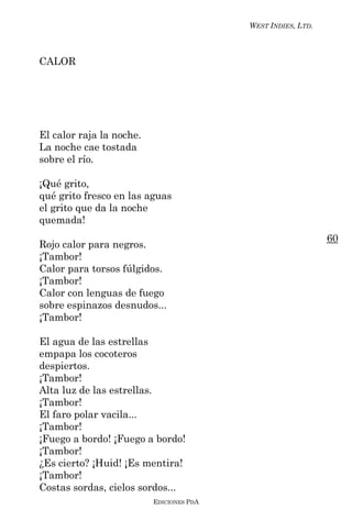 WEST INDIES, LTD.



CALOR




El calor raja la noche.
La noche cae tostada
sobre el río.

¡Qué grito,
qué grito fresco en las aguas
el grito que da la noche
quemada!
                                                              60
Rojo calor para negros.
¡Tambor!
Calor para torsos fúlgidos.
¡Tambor!
Calor con lenguas de fuego
sobre espinazos desnudos...
¡Tambor!

El agua de las estrellas
empapa los cocoteros
despiertos.
¡Tambor!
Alta luz de las estrellas.
¡Tambor!
El faro polar vacila...
¡Tambor!
¡Fuego a bordo! ¡Fuego a bordo!
¡Tambor!
¿Es cierto? ¡Huid! ¡Es mentira!
¡Tambor!
Costas sordas, cielos sordos...
                          EDICIONES PDA
 