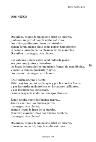 WEST INDIES, LTD.



DOS NIÑOS




Dos niños, ramas de un mismo árbol de miseria,
juntos en un portal bajo la noche calurosa,
dos niños pordioseros llenos de pústulas,
comen de un mismo plato como perros hambrientos
la comida lanzada por la pleamar de los manteles.
Dos niños: uno negro, otro blanco.

Sus cabezas unidas están sembradas de piojos;
sus pies muy juntos y descalzos;
                                                                 62
las bocas incansables en un mismo frenesí de mandíbulas,
y sobre la comida grasienta y agria,
dos manos: una negra, otra blanca.

¡Qué unión sincera y fuerte!
Están sujetos por los estómagos y por las noches foscas,
y por las tardes melancólicas en los paseos brillantes,
y por las mañanas explosivas,
cuando despierta el día con sus ojos alcólicos.

Están unidos como dos buenos perros...
Juntos así como dos buenos perros,
uno negro, otro blanco,
cuando llegue la hora de la marcha,
¿querrán marchar como dos buenos hombres,
uno negro, otro blanco?

Dos niños, ramas de un mismo árbol de miseria,
comen en un portal, bajo la noche calurosa.


                        EDICIONES PDA
 