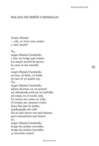 NICOLÁS GUILLÉN



BALADA DE SIMÓN CARABALLO




Canta Simón:
––¡Ay, yo tuve una casita
y una mujer!

Yo,
negro Simón Caraballo,
y hoy no tengo qué comer.
La mujer murió de parto,
la casa se me enredó:
                                                          63
yo,
negro Simón Caraballo,
ni toco, ni bebo, ni bailo,
ni casi sé ya quién soy.
Yo,
negro Simón Caraballo,
ahora duermo en un portal;
mi almohada está en un ladrillo,
mi cama en el suelo está.
La sarna me come en vida,
el reuma me amarra el pie;
luna fría por la noche,
madrugada sin café.
No sé qué hacer con mis brazos,
pero encontraré qué hacer:
yo,
negro Simón Caraballo,
tengo los puños cerrados,
tengo los puños cerrados,
¡y necesito comer!

                        EDICIONES PDA
 