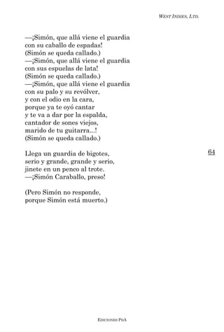 WEST INDIES, LTD.



––¡Simón, que allá viene el guardia
con su caballo de espadas!
(Simón se queda callado.)
––¡Simón, que allá viene el guardia
con sus espuelas de lata!
(Simón se queda callado.)
––¡Simón, que allá viene el guardia
con su palo y su revólver,
y con el odio en la cara,
porque ya te oyó cantar
y te va a dar por la espalda,
cantador de sones viejos,
marido de tu guitarra...!
(Simón se queda callado.)

Llega un guardia de bigotes,                                 64
serio y grande, grande y serio,
jinete en un penco al trote.
––¡Simón Caraballo, preso!

(Pero Simón no responde,
porque Simón está muerto.)




                         EDICIONES PDA
 