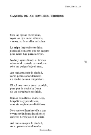NICOLÁS GUILLÉN



CANCIÓN DE LOS HOMBRES PERDIDOS




Con las ojeras excavadas,
rojos los ojos como rábanos,
vamos por las calles calladas.

La tripa impertinente hipa,
puntual lo mismo que un casero,
pero nada hay para la tripa.

No hay aguardiente ni tabaco,
                                                          65
ni un mal trozo de carne dura:
sólo las pulgas bajo el saco.

Así andamos por la ciudad,
como perros abandonados
en medio de una tempestad.

El sol nos tuesta en su candela,
pero por la noche la Luna
de un escupitajo nos hiela.

Somos asmáticos, diabéticos,
herpéticos y paralíticos,
mas sin regímenes dietéticos.

Nos come el hambre día a día,
y van cavándonos los dientes
charcos bermejos en la encía.

Así andamos por la ciudad,
como perros abandonados
                        EDICIONES PDA
 