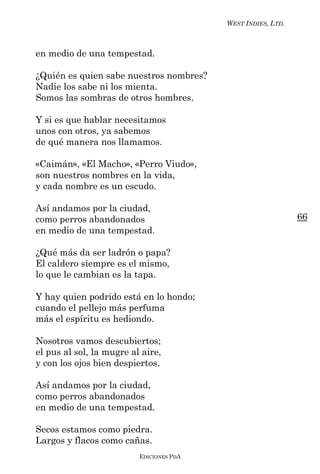 WEST INDIES, LTD.



en medio de una tempestad.

¿Quién es quien sabe nuestros nombres?
Nadie los sabe ni los mienta.
Somos las sombras de otros hombres.

Y si es que hablar necesitamos
unos con otros, ya sabemos
de qué manera nos llamamos.

«Caimán», «El Macho», «Perro Viudo»,
son nuestros nombres en la vida,
y cada nombre es un escudo.

Así andamos por la ciudad,
como perros abandonados                                       66
en medio de una tempestad.

¿Qué más da ser ladrón o papa?
El caldero siempre es el mismo,
lo que le cambian es la tapa.

Y hay quien podrido está en lo hondo;
cuando el pellejo más perfuma
más el espíritu es hediondo.

Nosotros vamos descubiertos;
el pus al sol, la mugre al aire,
y con los ojos bien despiertos.

Así andamos por la ciudad,
como perros abandonados
en medio de una tempestad.

Secos estamos como piedra.
Largos y flacos como cañas.
                          EDICIONES PDA
 