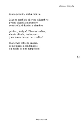 NICOLÁS GUILLÉN



Mano-pezuña, barba-hiedra.

Mas no tembléis si crece el hambre:
presto el gorila maromero
se estrellará desde su alambre.

¡Ánimo, amigos! ¡Piernas sueltas,
diente afilado, hocico duro,
y no marearse con dar vueltas!

¡Saltemos sobre la ciudad,
como perros abandonados
en medio de una tempestad!


                                                          67




                        EDICIONES PDA
 