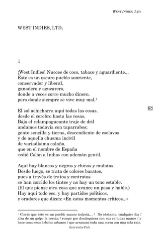 WEST INDIES, LTD.



WEST INDIES, LTD.




1

¡West Indies! Nueces de coco, tabaco y aguardiente...
Éste es un oscuro pueblo sonriente,
conservador y liberal,
ganadero y azucarero,
donde a veces corre mucho dinero,
pero donde siempre se vive muy mal.1
                                                                                  68
El sol achicharra aquí todas las cosas,
desde el cerebro hasta las rosas.
Bajo el relampagueante traje de dril
andamos todavía con taparrabos;
gente sencilla y tierna, descendiente de esclavos
y de aquella chusma incivil
de variadísima calaña,
que en el nombre de España
cedió Colón a Indias con ademán gentil.

Aquí hay blancos y negros y chinos y mulatos.
Desde luego, se trata de colores baratos,
pues a través de tratos y contratos
se han corrido los tintes y no hay un tono estable.
(El que piense otra cosa que avance un paso y hable.)
Hay aquí todo eso, y hay partidos políticos,
y oradores que dicen: «En estos momentos críticos...»


1 Cierto que éste es un pueblo manso todavía… / No obstante, cualquier día /
alza de un golpe la cerviz; / rompe por dondequiera con sus calludas manos / y
hace como esos árboles urbanos / que arrancan toda una acera con una sola raíz.
                                EDICIONES PDA
 