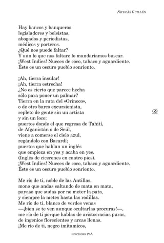 NICOLÁS GUILLÉN



Hay bancos y banqueros
legisladores y bolsistas,
abogados y periodistas,
médicos y porteros.
¿Qué nos puede faltar?
Y aun lo que nos faltare lo mandaríamos buscar.
¡West Indies! Nueces de coco, tabaco y aguardiente.
Éste es un oscuro pueblo sonriente.

¡Ah, tierra insular!
¡Ah, tierra estrecha!
¿No es cierto que parece hecha
sólo para poner un palmar?
Tierra en la ruta del «Orinoco»,
o de otro barco excursionista,
repleto de gente sin un artista                                 69
y sin un loco;
puertos donde el que regresa de Tahití,
de Afganistán o de Seúl,
viene a comerse el cielo azul,
regándolo con Bacardí;
puertos que hablan un inglés
que empieza en yes y acaba en yes.
(Inglés de cicerones en cuatro pies).
¡West Indies! Nueces de coco, tabaco y aguardiente.
Éste es un oscuro pueblo sonriente.

Me río de ti, noble de las Antillas,
mono que andas saltando de mata en mata,
payaso que sudas por no meter la pata,
y siempre la metes hasta las rodillas.
Me río de ti, blanco de verdes venas
––¡bien se te ven aunque ocultarlas procuras!––,
me río de ti porque hablas de aristocracias puras,
de ingenios florecientes y arcas llenas.
¡Me río de ti, negro imitamicos,
                        EDICIONES PDA
 