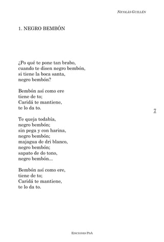 NICOLÁS GUILLÉN



1. NEGRO BEMBÓN




¿Po qué te pone tan brabo,
cuando te disen negro bembón,
si tiene la boca santa,
negro bembón?

Bembón así como ere
tiene de to;
Caridá te mantiene,
te lo da to.
                                                           7
Te queja todabía,
negro bembón;
sin pega y con harina,
negro bembón;
majagua de dri blanco,
negro bembón;
sapato de do tono,
negro bembón...

Bembón así como ere,
tiene de to;
Caridá te mantiene,
te lo da to.




                         EDICIONES PDA
 