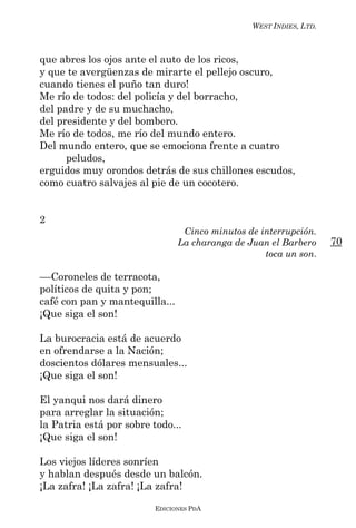 WEST INDIES, LTD.



que abres los ojos ante el auto de los ricos,
y que te avergüenzas de mirarte el pellejo oscuro,
cuando tienes el puño tan duro!
Me río de todos: del policía y del borracho,
del padre y de su muchacho,
del presidente y del bombero.
Me río de todos, me río del mundo entero.
Del mundo entero, que se emociona frente a cuatro
      peludos,
erguidos muy orondos detrás de sus chillones escudos,
como cuatro salvajes al pie de un cocotero.


2
                                 Cinco minutos de interrupción.
                                La charanga de Juan el Barbero      70
                                                   toca un son.

––Coroneles de terracota,
políticos de quita y pon;
café con pan y mantequilla...
¡Que siga el son!

La burocracia está de acuerdo
en ofrendarse a la Nación;
doscientos dólares mensuales...
¡Que siga el son!

El yanqui nos dará dinero
para arreglar la situación;
la Patria está por sobre todo...
¡Que siga el son!

Los viejos líderes sonríen
y hablan después desde un balcón.
¡La zafra! ¡La zafra! ¡La zafra!

                          EDICIONES PDA
 
