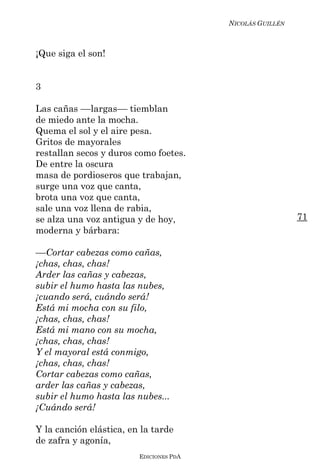 NICOLÁS GUILLÉN



¡Que siga el son!


3

Las cañas ––largas–– tiemblan
de miedo ante la mocha.
Quema el sol y el aire pesa.
Gritos de mayorales
restallan secos y duros como foetes.
De entre la oscura
masa de pordioseros que trabajan,
surge una voz que canta,
brota una voz que canta,
sale una voz llena de rabia,
se alza una voz antigua y de hoy,                          71
moderna y bárbara:

––Cortar cabezas como cañas,
¡chas, chas, chas!
Arder las cañas y cabezas,
subir el humo hasta las nubes,
¡cuando será, cuándo será!
Está mi mocha con su filo,
¡chas, chas, chas!
Está mi mano con su mocha,
¡chas, chas, chas!
Y el mayoral está conmigo,
¡chas, chas, chas!
Cortar cabezas como cañas,
arder las cañas y cabezas,
subir el humo hasta las nubes...
¡Cuándo será!

Y la canción elástica, en la tarde
de zafra y agonía,
                         EDICIONES PDA
 