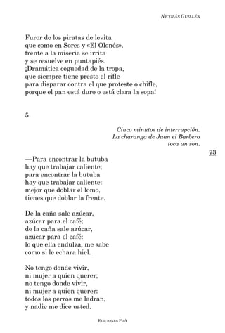 NICOLÁS GUILLÉN



Furor de los piratas de levita
que como en Sores y «El Olonés»,
frente a la miseria se irrita
y se resuelve en puntapiés.
¡Dramática ceguedad de la tropa,
que siempre tiene presto el rifle
para disparar contra el que proteste o chifle,
porque el pan está duro o está clara la sopa!


5

                                Cinco minutos de interrupción.
                               La charanga de Juan el Barbero
                                                  toca un son.
                                                                   73
––Para encontrar la butuba
hay que trabajar caliente;
para encontrar la butuba
hay que trabajar caliente:
mejor que doblar el lomo,
tienes que doblar la frente.

De la caña sale azúcar,
azúcar para el café;
de la caña sale azúcar,
azúcar para el café:
lo que ella endulza, me sabe
como si le echara hiel.

No tengo donde vivir,
ni mujer a quien querer;
no tengo donde vivir,
ni mujer a quien querer:
todos los perros me ladran,
y nadie me dice usted.

                         EDICIONES PDA
 