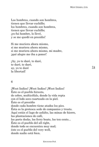 WEST INDIES, LTD.




Los hombres, cuando son hombres,
tienen que llevar cuchillo;
los hombres, cuando son hombres,
tienen que llevar cuchillo;
¡yo fui hombre, lo llevé,
y se me quedó en presidio!

Si me muriera ahora mismo,
si me muriera ahora mismo,
si me muriera ahora mismo, mi madre,
¡qué alegre me iba a poner!

¡Ay, yo te daré, te daré,
te daré, te daré,
ay, yo te daré                                                    74
la libertad!


6

¡West Indies! ¡West Indies! ¡West Indies!
Éste es el pueblo hirsuto,
de cobre, multicéfalo, donde la vida repta
con el lodo seco cuarteado en la piel.
Éste es el presidio
donde cada hombre tiene atados los pies.
Ésta es la grotesca sede de companies y trusts.
Aquí están el lago de asfalto, las minas de hierro,
las plantaciones de café,
los ports docks, los ferry boats, los ten cents...
Éste es el pueblo del all right,
donde todo se encuentra muy mal;
éste es el pueblo del very well,
donde nadie está bien.

                            EDICIONES PDA
 