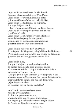 NICOLÁS GUILLÉN



Aquí están los servidores de Mr. Babbit.
Los que educan sus hijos en West Point.
Aquí están los que chillan: hello baby,
y fuman «Chesterfield» y «Lucky Strike».
Aquí están los bailadores de fox trots,
los boys del jazz band
y los veraneantes de Miami y de Palm Beach.
Aquí están los que piden bread and butter
y coffee and milk.
Aquí están los absurdos jóvenes sifilíticos,
fumadores de opio y de mariguana,
exhibiendo en vitrinas sus espiroquetas
y cortándose un traje cada semana.

Aquí está lo mejor de Port-au-Prince,
lo más puro de Kingston, la high life de La Habana...            75
Pero aquí están también los que reman en lágrimas,
galeotes dramáticos, galeotes dramáticos.

Aquí están ellos,
los que trabajan con un haz de destellos
la piedra dura donde poco a poco se crispa
el puño de un titán. Los que encienden la chispa
roja, sobre el campo reseco.
Los que gritan: «¡Ya vamos!», y les responde el eco
de otras voces: «¡Ya vamos!» Los que en fiero tumulto
sienten latir la sangre con sílabas de insulto.
¿Qué hacer con ellos,
si trabajan con un haz de destellos?

Aquí están los que codo con codo
todo lo arriesgan; todo
lo dan con generosas manos;
aquí están los que se sienten hermanos
del negro, que doblando sobre el zanjón oscuro
la frente, se disuelve en sudor puro,
                        EDICIONES PDA
 