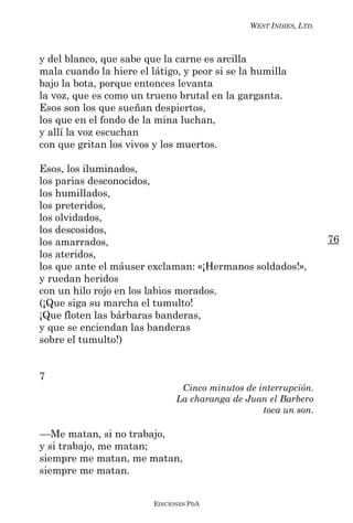 WEST INDIES, LTD.



y del blanco, que sabe que la carne es arcilla
mala cuando la hiere el látigo, y peor si se la humilla
bajo la bota, porque entonces levanta
la voz, que es como un trueno brutal en la garganta.
Esos son los que sueñan despiertos,
los que en el fondo de la mina luchan,
y allí la voz escuchan
con que gritan los vivos y los muertos.

Esos, los iluminados,
los parias desconocidos,
los humillados,
los preteridos,
los olvidados,
los descosidos,
los amarrados,                                                     76
los ateridos,
los que ante el máuser exclaman: «¡Hermanos soldados!»,
y ruedan heridos
con un hilo rojo en los labios morados.
(¡Que siga su marcha el tumulto!
¡Que floten las bárbaras banderas,
y que se enciendan las banderas
sobre el tumulto!)


7
                                Cinco minutos de interrupción.
                               La charanga de Juan el Barbero
                                                  toca un son.

––Me matan, si no trabajo,
y si trabajo, me matan;
siempre me matan, me matan,
siempre me matan.


                         EDICIONES PDA
 