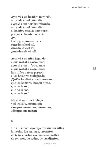 NICOLÁS GUILLÉN



Ayer vi a un hombre mirando,
mirando el sol que salía;
ayer vi a un hombre mirando,
mirando el sol que salía:
el hombre estaba muy serio,
porque el hombre no veía.
Ay,
los ciegos viven sin ver
cuando sale el sol,
cuando sale el sol,
¡cuándo sale el sol!

Ayer vi a un niño jugando
a que mataba a otro niño;
ayer vi a un niño jugando
a que mataba a otro niño:                                    77
hay niños que se parecen
a los hombres trabajando.
¡Quién les dirá cuando crezcan
que los hombres no son niños,
que no lo son,
que no lo son,
que no lo son!

Me matan, si no trabajo,
y si trabajo, me matan;
siempre me matan, me matan,
¡siempre me matan!


8

Un altísimo fuego raja con sus cuchillas
la noche. Las palmas, inocentes
de todo, charlan con voces amarillas
de collares, de sedas, de pendientes.
                        EDICIONES PDA
 