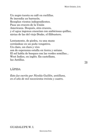 WEST INDIES, LTD.



Un negro tuesta su café en cuclillas.
Se incendia un barracón.
Resoplan vientos independientes.
Pasa un crucero de la Unión
Americana. Después, otro crucero,
y el agua ingenua ensucian con ambiciosas quillas,
nietas de las del viejo Drake, el filibustero.

Lentamente, de piedra, va una mano
cerrándose en un puño vengativo.
Un claro, un claro y vivo
son de esperanza estalla en tierra y océano.
El sol habla de bosques con las verdes semillas...
West Indies, en inglés. En castellano,
las Antillas.
                                                                   78

LÁPIDA

Esto fue escrito por Nicolás Guillén, antillano,
en el año de mil novecientos treinta y cuatro.




GUADALUPE W. I.
                         EDICIONES PDA
 
