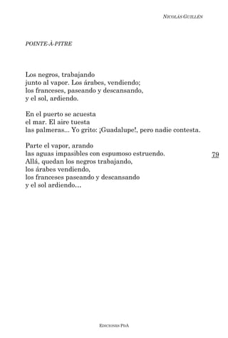 NICOLÁS GUILLÉN




POINTE-À-PITRE




Los negros, trabajando
junto al vapor. Los árabes, vendiendo;
los franceses, paseando y descansando,
y el sol, ardiendo.

En el puerto se acuesta
el mar. El aire tuesta
las palmeras... Yo grito: ¡Guadalupe!, pero nadie contesta.

Parte el vapor, arando
las aguas impasibles con espumoso estruendo.                    79
Allá, quedan los negros trabajando,
los árabes vendiendo,
los franceses paseando y descansando
y el sol ardiendo…




                        EDICIONES PDA
 