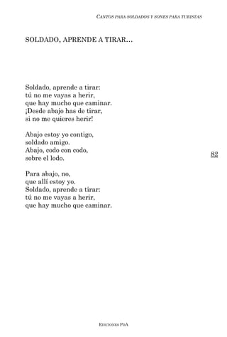 CANTOS PARA SOLDADOS Y SONES PARA TURISTAS



SOLDADO, APRENDE A TIRAR...




Soldado, aprende a tirar:
tú no me vayas a herir,
que hay mucho que caminar.
¡Desde abajo has de tirar,
si no me quieres herir!

Abajo estoy yo contigo,
soldado amigo.
Abajo, codo con codo,
                                                                       82
sobre el lodo.

Para abajo, no,
que allí estoy yo.
Soldado, aprende a tirar:
tú no me vayas a herir,
que hay mucho que caminar.




                          EDICIONES PDA
 