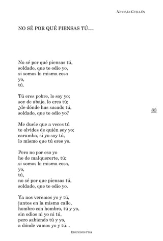NICOLÁS GUILLÉN



NO SÉ POR QUÉ PIENSAS TÚ…




No sé por qué piensas tú,
soldado, que te odio yo,
si somos la misma cosa
yo,
tú.

Tú eres pobre, lo soy yo;
soy de abajo, lo eres tú;
¿de dónde has sacado tú,
                                                           83
soldado, que te odio yo?

Me duele que a veces tú
te olvides de quién soy yo;
caramba, si yo soy tú,
lo mismo que tú eres yo.

Pero no por eso yo
he de malquererte, tú;
si somos la misma cosa,
yo,
tú,
no sé por que piensas tú,
soldado, que te odio yo.

Ya nos veremos yo y tú,
juntos en la misma calle,
hombro con hombro, tú y yo,
sin odios ni yo ni tú,
pero sabiendo tú y yo,
a dónde vamos yo y tú...
                         EDICIONES PDA
 