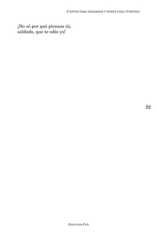 CANTOS PARA SOLDADOS Y SONES PARA TURISTAS



¡No sé por qué piensas tú,
soldado, que te odio yo!




                                                                    84




                        EDICIONES PDA
 