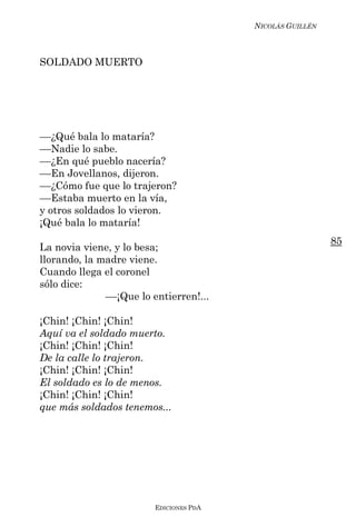 NICOLÁS GUILLÉN



SOLDADO MUERTO




––¿Qué bala lo mataría?
––Nadie lo sabe.
––¿En qué pueblo nacería?
––En Jovellanos, dijeron.
––¿Cómo fue que lo trajeron?
––Estaba muerto en la vía,
y otros soldados lo vieron.
¡Qué bala lo mataría!
                                                           85
La novia viene, y lo besa;
llorando, la madre viene.
Cuando llega el coronel
sólo dice:
              ––¡Que lo entierren!...

¡Chin! ¡Chin! ¡Chin!
Aquí va el soldado muerto.
¡Chin! ¡Chin! ¡Chin!
De la calle lo trajeron.
¡Chin! ¡Chin! ¡Chin!
El soldado es lo de menos.
¡Chin! ¡Chin! ¡Chin!
que más soldados tenemos...




                         EDICIONES PDA
 