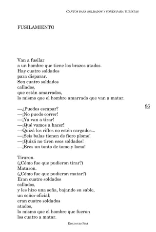 CANTOS PARA SOLDADOS Y SONES PARA TURISTAS



FUSILAMIENTO




Van a fusilar
a un hombre que tiene los brazos atados.
Hay cuatro soldados
para disparar.
Son cuatro soldados
callados,
que están amarrados,
lo mismo que el hombre amarrado que van a matar.
                                                                     86
––¿Puedes escapar?
––¡No puedo correr!
––¡Ya van a tirar!
––¡Qué vamos a hacer!
––Quizá los rifles no estén cargados...
––¡Seis balas tienen de fiero plomo!
––¡Quizá no tiren esos soldados!
––¡Eres un tonto de tomo y lomo!

Tiraron.
(¿Cómo fue que pudieron tirar?)
Mataron.
(¿Cómo fue que pudieron matar?)
Eran cuatro soldados
callados,
y les hizo una seña, bajando su sable,
un señor oficial;
eran cuatro soldados
atados,
lo mismo que el hombre que fueron
los cuatro a matar.
                         EDICIONES PDA
 