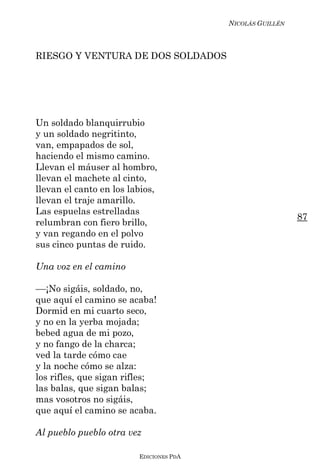 NICOLÁS GUILLÉN



RIESGO Y VENTURA DE DOS SOLDADOS




Un soldado blanquirrubio
y un soldado negritinto,
van, empapados de sol,
haciendo el mismo camino.
Llevan el máuser al hombro,
llevan el machete al cinto,
llevan el canto en los labios,
llevan el traje amarillo.
Las espuelas estrelladas
                                                           87
relumbran con fiero brillo,
y van regando en el polvo
sus cinco puntas de ruido.

Una voz en el camino

––¡No sigáis, soldado, no,
que aquí el camino se acaba!
Dormid en mi cuarto seco,
y no en la yerba mojada;
bebed agua de mi pozo,
y no fango de la charca;
ved la tarde cómo cae
y la noche cómo se alza:
los rifles, que sigan rifles;
las balas, que sigan balas;
mas vosotros no sigáis,
que aquí el camino se acaba.

Al pueblo pueblo otra vez

                         EDICIONES PDA
 