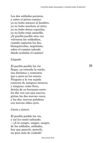CANTOS PARA SOLDADOS Y SONES PARA TURISTAS



Los dos soldados pararon,
y sobre el prieto camino
ya no hubo máuser al hombro,
ya no hubo machete al cinto,
ya no hubo duras espuelas,
ya no hubo traje amarillo.
¡Al pueblo pueblo otra vez
volvieron los soldaditos,
cuando supieron los dos,
blanquirrubio, negritinto,
sobre el camino soleado
dónde acababa el camino!

Llegada

El pueblo pueblo los vio                                            88
llegar, ya entrada la noche,
tan distintos y contentos
que a poco no los conoce.
Ninguno a la voz rajada
contesta de antiguos bronces;
y ninguno, como fiera,
detrás de su hermano corre:
los dos ven con ojos nuevos,
gritan los dos nuevas voces,
y los dos, nuevas palabras
con nuevos oídos oyen.

Canto y futuro

El pueblo pueblo los vio,
y así les cantó saltando:
––¡A la sangre, sangre, sangre,
de los soldados, soldados,
hay que ponerle, ponerle,
un poco más de cuidado!
                        EDICIONES PDA
 