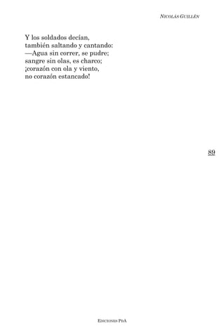 NICOLÁS GUILLÉN



Y los soldados decían,
también saltando y cantando:
––Agua sin correr, se pudre;
sangre sin olas, es charco;
¡corazón con ola y viento,
no corazón estancado!




                                                         89




                       EDICIONES PDA
 