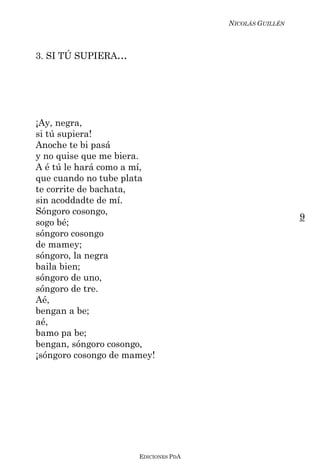 NICOLÁS GUILLÉN



3. SI TÚ SUPIERA...




¡Ay, negra,
si tú supiera!
Anoche te bi pasá
y no quise que me biera.
A é tú le hará como a mí,
que cuando no tube plata
te corrite de bachata,
sin acoddadte de mí.
Sóngoro cosongo,
                                                        9
sogo bé;
sóngoro cosongo
de mamey;
sóngoro, la negra
baila bien;
sóngoro de uno,
sóngoro de tre.
Aé,
bengan a be;
aé,
bamo pa be;
bengan, sóngoro cosongo,
¡sóngoro cosongo de mamey!




                      EDICIONES PDA
 