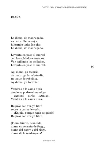 CANTOS PARA SOLDADOS Y SONES PARA TURISTAS



DIANA




La diana, de madrugada,
va con alfileres rojos
hincando todos los ojos.
La diana, de madrugada.

Levanta en peso el cuartel
con los soldados cansados.
Van saliendo los soldados.
Levanta en peso el cuartel.
                                                                     90
Ay, diana, ya tocarás
de madrugada, algún día,
tu toque de rebeldía.
Ay diana, ya tocarás.

Vendrás a la cama dura
donde se pudre el mendigo.
––¡Amigo! ––dirás––. ¡Amigo!
Vendrás a la cama dura.

Rugirás con voz ya libre
sobre la cama de seda:
––¡En pie, porque nada os queda!
Rugirás con voz ya libre.

¡Fiera, fuerte, desatada,
diana en corneta de fuego,
diana del pobre y del ciego,
diana de la madrugada!

                         EDICIONES PDA
 