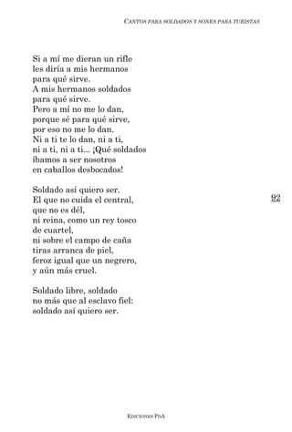 CANTOS PARA SOLDADOS Y SONES PARA TURISTAS




Si a mí me dieran un rifle
les diría a mis hermanos
para qué sirve.
A mis hermanos soldados
para qué sirve.
Pero a mí no me lo dan,
porque sé para qué sirve,
por eso no me lo dan.
Ni a ti te lo dan, ni a ti,
ni a ti, ni a ti... ¡Qué soldados
íbamos a ser nosotros
en caballos desbocados!

Soldado así quiero ser.
El que no cuida el central,                                            92
que no es dél,
ni reina, como un rey tosco
de cuartel,
ni sobre el campo de caña
tiras arranca de piel,
feroz igual que un negrero,
y aún más cruel.

Soldado libre, soldado
no más que al esclavo fiel:
soldado así quiero ser.




                           EDICIONES PDA
 