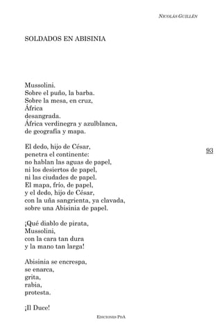 NICOLÁS GUILLÉN



SOLDADOS EN ABISINIA




Mussolini.
Sobre el puño, la barba.
Sobre la mesa, en cruz,
África
desangrada.
África verdinegra y azulblanca,
de geografía y mapa.

El dedo, hijo de César,
                                                           93
penetra el continente:
no hablan las aguas de papel,
ni los desiertos de papel,
ni las ciudades de papel.
El mapa, frío, de papel,
y el dedo, hijo de César,
con la uña sangrienta, ya clavada,
sobre una Abisinia de papel.

¡Qué diablo de pirata,
Mussolini,
con la cara tan dura
y la mano tan larga!

Abisinia se encrespa,
se enarca,
grita,
rabia,
protesta.

¡Il Duce!
                         EDICIONES PDA
 