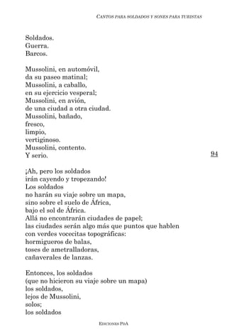 CANTOS PARA SOLDADOS Y SONES PARA TURISTAS



Soldados.
Guerra.
Barcos.

Mussolini, en automóvil,
da su paseo matinal;
Mussolini, a caballo,
en su ejercicio vesperal;
Mussolini, en avión,
de una ciudad a otra ciudad.
Mussolini, bañado,
fresco,
limpio,
vertiginoso.
Mussolini, contento.
Y serio.                                                            94

¡Ah, pero los soldados
irán cayendo y tropezando!
Los soldados
no harán su viaje sobre un mapa,
sino sobre el suelo de África,
bajo el sol de África.
Allá no encontrarán ciudades de papel;
las ciudades serán algo más que puntos que hablen
con verdes vocecitas topográficas:
hormigueros de balas,
toses de ametralladoras,
cañaverales de lanzas.

Entonces, los soldados
(que no hicieron su viaje sobre un mapa)
los soldados,
lejos de Mussolini,
solos;
los soldados
                        EDICIONES PDA
 