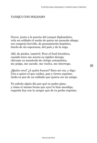 CANTOS PARA SOLDADOS Y SONES PARA TURISTAS



YANQUI CON SOLDADO




Grave, junto a la puerta del yanqui diplomático,
vela un soldado el sueño de quien mi ensueño ahoga;
ese cangrejo hervido, de pensamiento hepático,
dueño de mi esperanza, del palo y de la soga.

Allí, de piedra, inmóvil. Pero el fusil hierático,
cuando terco me acerco su rigidez deroga;
clávame su monóculo de cíclope automático,
me palpa, me sacude, me vuelca, me interroga.
                                                                      96
¿Quién eres? ¿A quién buscas? Saco mi voz, y digo:
Uno a quien el que cuidas, pan y tierra suprime.
Ando en pos de un soldado que quiera ser mi amigo.

Ya sabrás algún día por qué tu padre gime,
y cómo el mismo brazo que ayer lo hizo mendigo,
engorda hoy con la sangre que de tu pecho exprime.




                          EDICIONES PDA
 
