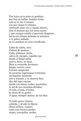 CANTOS PARA SOLDADOS Y SONES PARA TURISTAS




Tan lejos en tu potro te perdiste,
que hoy no hallas, hombre triste,
solo en ti, sin ti mismo,
voz que ciegue tu abismo,
corriendo como vas a campo abierto,
sino el mazazo que tus toros castra
y que aunque estalle el porvenir despierto
hacia ese abismo próximo te arrastra:
a ti, pobre soldado,
en tu machete en cruz crucificado.

Labio de vidrio, seco.
Cabeza de muñeco.
Caña, plátanos, hulla,
saliva de vinagre, espalda roja                                       98
donde el látigo aúlla,
marca, hiere, se moja.
Bien te recuerdo, hermano,
limpio, sereno, sano.
Cetrino campesino
de escuetas esperanzas verticales;
mi familiar montuno,
seco y huraño, a tu manera fino;
dios del agro vacuno
donde con almas verdes, musicales,
la sal de tus ensueños dividías:
el cielo, el pan, el techo,
la tierra de tu pecho,
el agua, siempre mansa, de tus días.

Te faltó quien viniera,
soldado, y al oído te dijera:
«Eres esclavo, esclavo
como esos bueyes gordos,
ciegos, tranquilos, sordos,
                          EDICIONES PDA
 