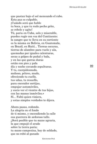 NICOLÁS GUILLÉN



que pastan bajo el sol meneando el rabo.
Esta paz es culpable.
¡Cuándo será que hable
tu boca, y que tu rudo pecho grite,
se rebele y agite!
Tú, paria en Cuba, solo y miserable,
puedes rugir con voz del Continente:
la sangre que te lleva en su corriente
es la misma en Bolivia, en Guatemala,
en Brasil, en Haití... Tierras oscuras,
tierras de alambre para vuelo y ala,
quemadas por iguales calenturas,
secas a golpes de puñal y bala,
y en las que garras duras
están con pico y pala
día y noche cavando sepulturas.                              99
Y tu, cuerpidesnudo,
mohoso, pétreo, mudo,
ofreciendo tu cuello,
tus uñas, tu resuello,
para encender sortijas,
empujar automóviles,
y sucio ver el vientre de tus hijas,
con las manos inmóviles.»
Sí... Faltó quien viniera,
y estas simples verdades te dijera.

Ahora pasas, redondo.
La alegría en el fondo
de ti mismo, y encendiendo la calle
esa guerrera de ardoroso talle.
¿Será posible que tu mano agraria,
la que empujó el arado
sobre la tierra paria;
tu mano campesina, hoy de soldado,
que no robó al ganado
                        EDICIONES PDA
 