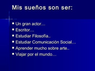 Mis sueños son ser:
Un gran actor…
Escritor…
Estudiar Filosofía..
Estudiar Comunicación Social…
Aprender mucho sobre arte..
Viajar por el mundo…
