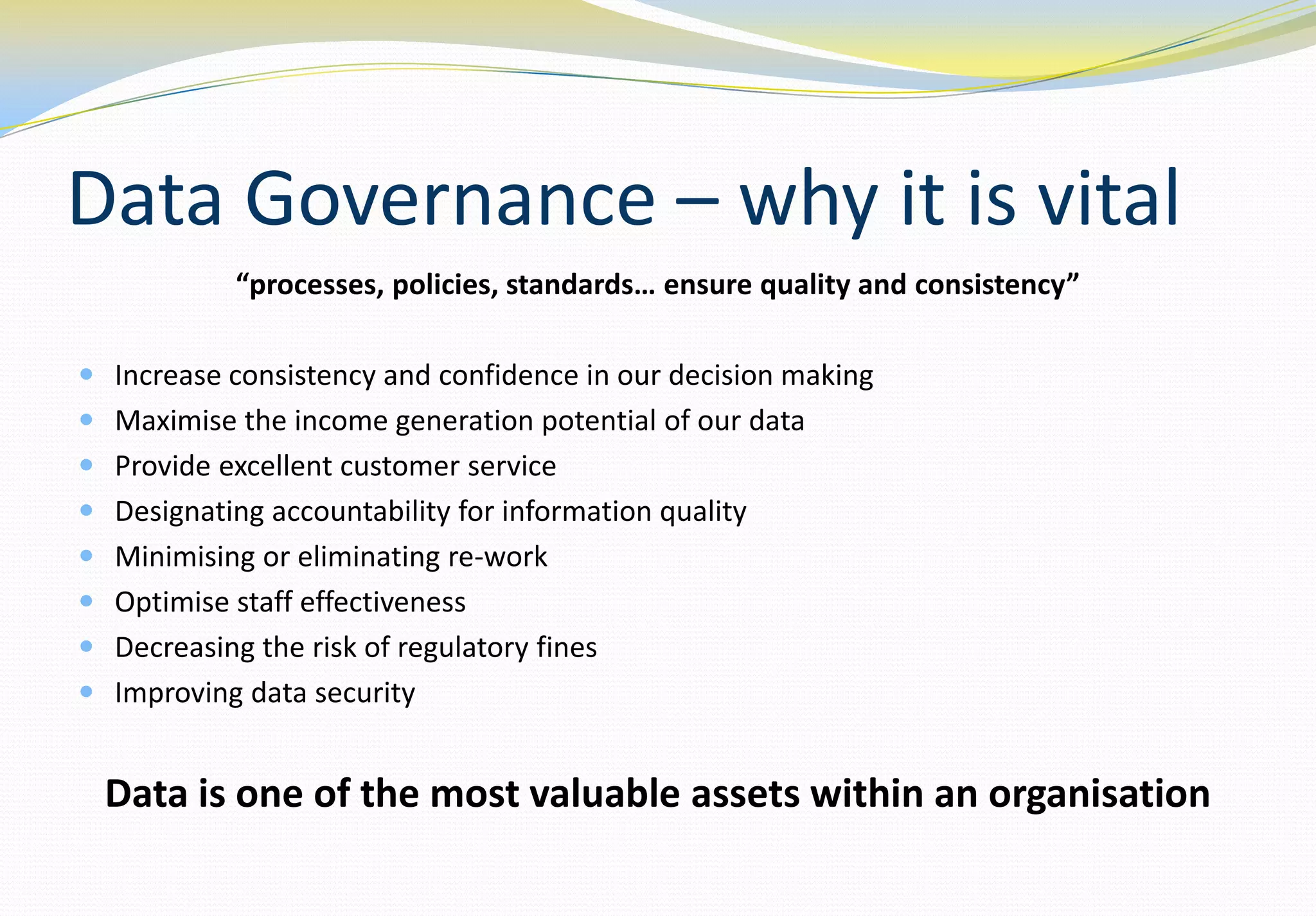 Data Governance – why it is vital
            “processes, policies, standards… ensure quality and consistency”

 Increase consistency and confidence in our decision making
 Maximise the income generation potential of our data
 Provide excellent customer service
 Designating accountability for information quality
 Minimising or eliminating re-work
 Optimise staff effectiveness
 Decreasing the risk of regulatory fines
 Improving data security


  Data is one of the most valuable assets within an organisation
 