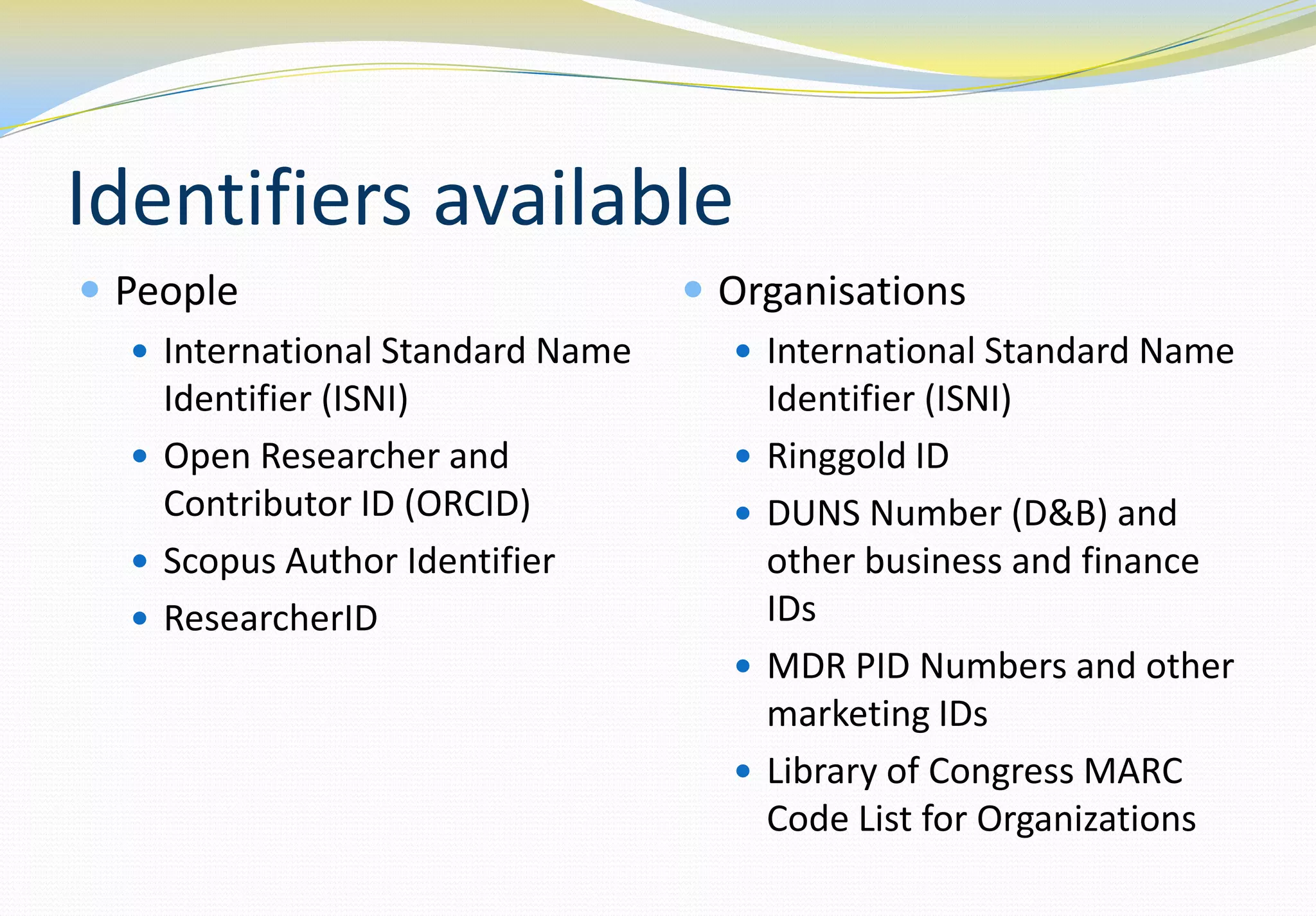 Identifiers available
 People                           Organisations
   International Standard Name      International Standard Name
    Identifier (ISNI)                   Identifier (ISNI)
   Open Researcher and                Ringgold ID
    Contributor ID (ORCID)             DUNS Number (D&B) and
   Scopus Author Identifier            other business and finance
   ResearcherID                        IDs
                                       MDR PID Numbers and other
                                        marketing IDs
                                       Library of Congress MARC
                                        Code List for Organizations
 