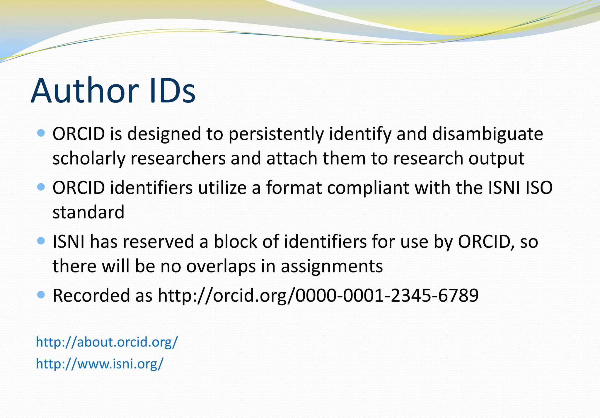 Author IDs
 ORCID is designed to persistently identify and disambiguate
  scholarly researchers and attach them to research output
 ORCID identifiers utilize a format compliant with the ISNI ISO
  standard
 ISNI has reserved a block of identifiers for use by ORCID, so
  there will be no overlaps in assignments
 Recorded as http://orcid.org/0000-0001-2345-6789

http://about.orcid.org/
http://www.isni.org/
 