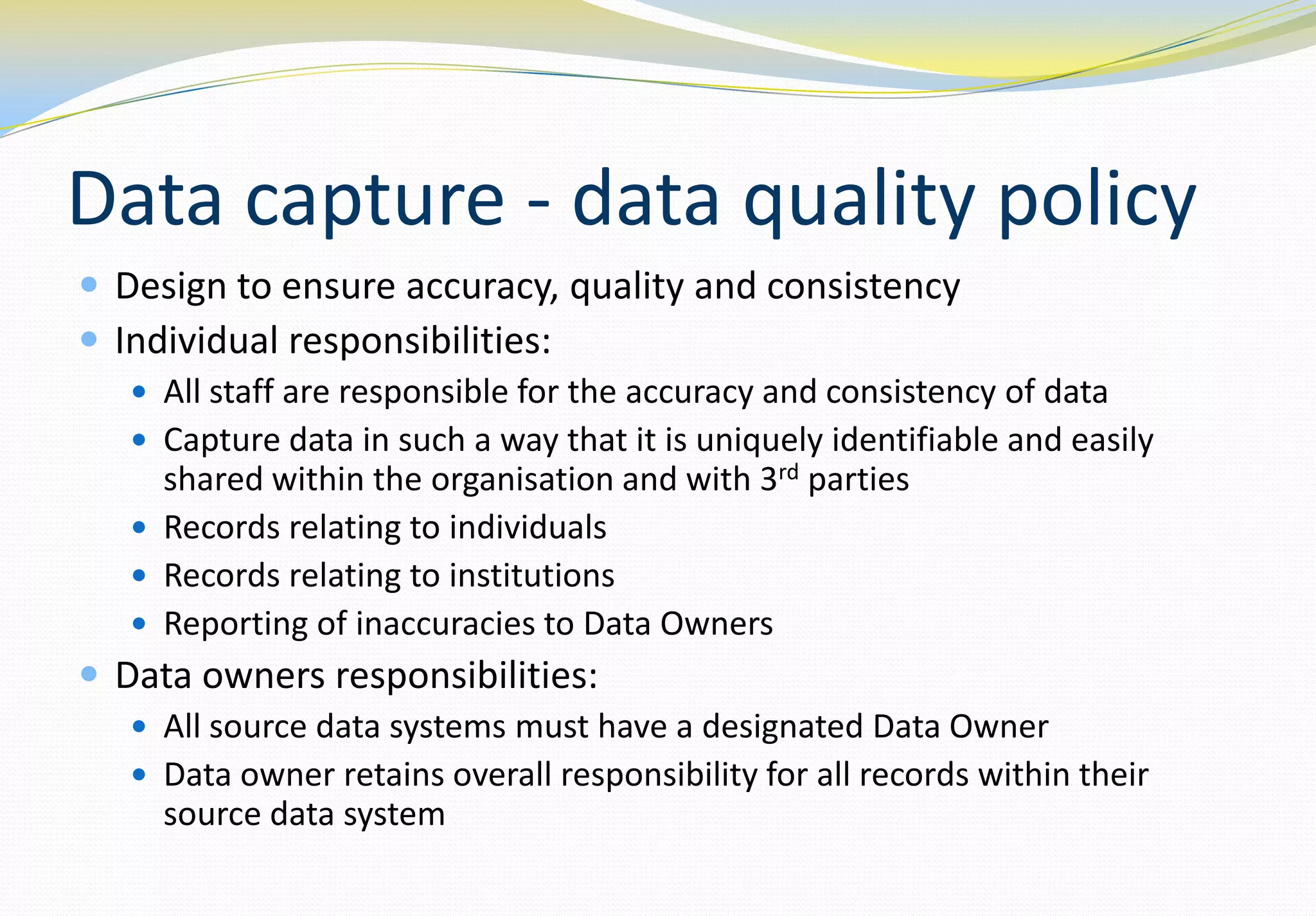 Data capture - data quality policy
 Design to ensure accuracy, quality and consistency
 Individual responsibilities:
    All staff are responsible for the accuracy and consistency of data
    Capture data in such a way that it is uniquely identifiable and easily
     shared within the organisation and with 3rd parties
    Records relating to individuals
    Records relating to institutions
    Reporting of inaccuracies to Data Owners
 Data owners responsibilities:
    All source data systems must have a designated Data Owner
    Data owner retains overall responsibility for all records within their
     source data system
 