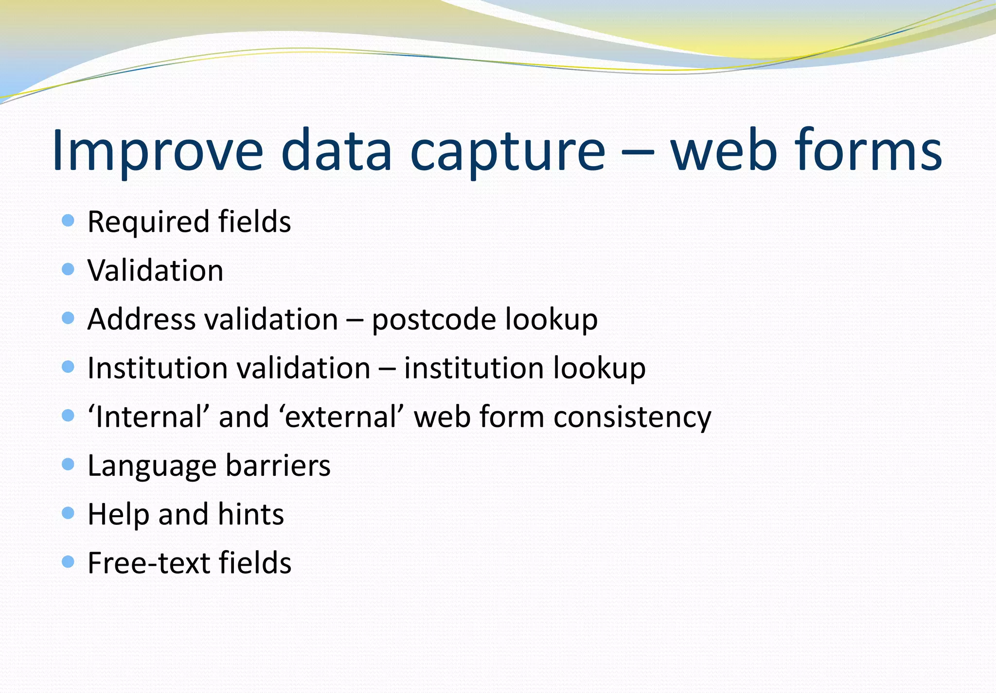 Improve data capture – web forms
 Required fields
 Validation
 Address validation – postcode lookup
 Institution validation – institution lookup
 ‘Internal’ and ‘external’ web form consistency
 Language barriers
 Help and hints
 Free-text fields
 
